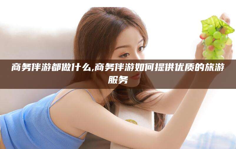 新泰商务伴游都做什么,商务伴游如何提供优质的旅游服务