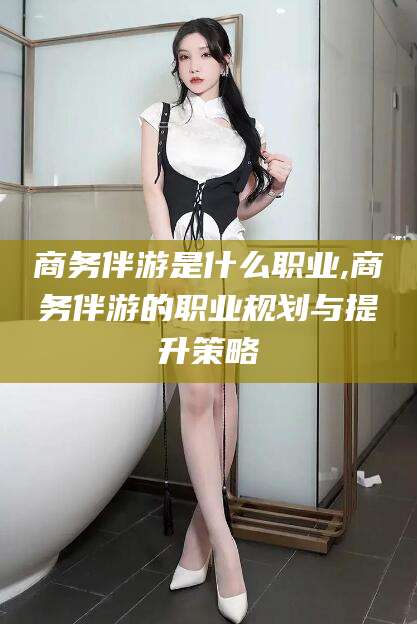 新泰商务伴游是什么职业,商务伴游的职业规划与提升策略