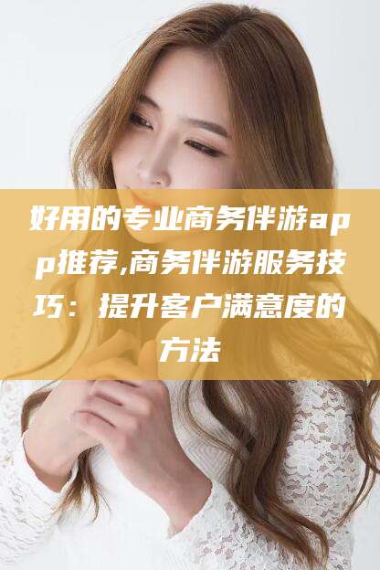 新泰好用的专业商务伴游app推荐,商务伴游服务技巧：提升客户满意度的方法