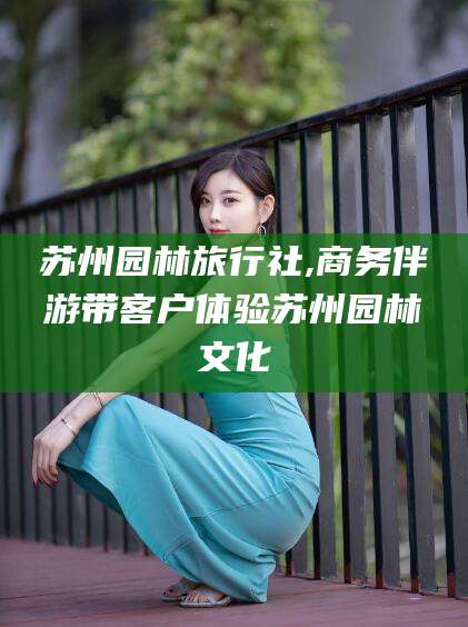新泰苏州园林旅行社,商务伴游带客户体验苏州园林文化