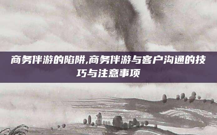 新泰商务伴游的陷阱,商务伴游与客户沟通的技巧与注意事项