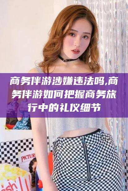 新泰商务伴游涉嫌违法吗,商务伴游如何把握商务旅行中的礼仪细节