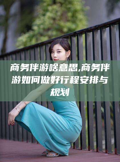 新泰商务伴游啥意思,商务伴游如何做好行程安排与规划