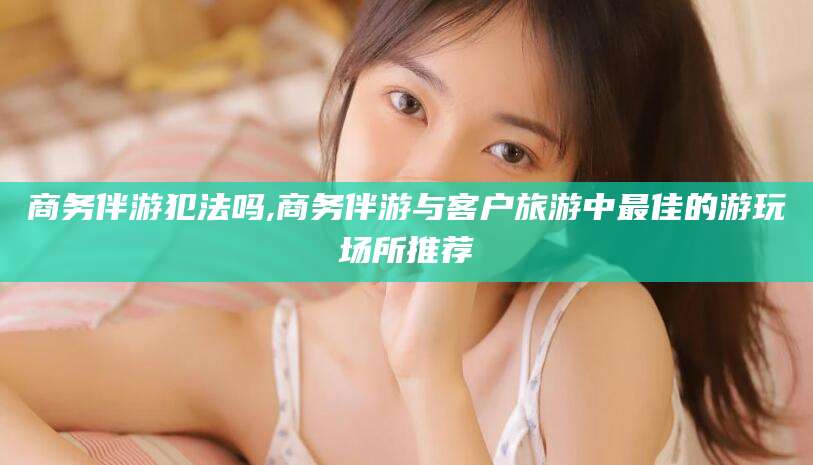 新泰商务伴游犯法吗,商务伴游与客户旅游中最佳的游玩场所推荐