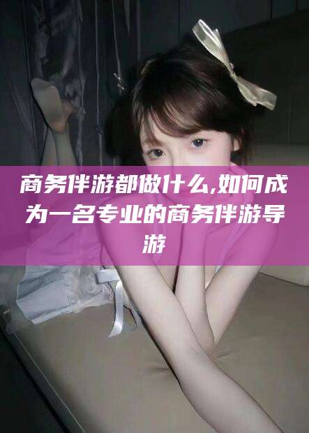 新泰商务伴游都做什么,如何成为一名专业的商务伴游导游