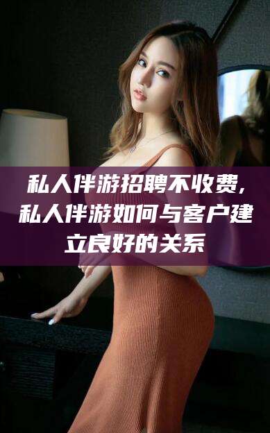 新泰私人伴游招聘不收费,私人伴游如何与客户建立良好的关系