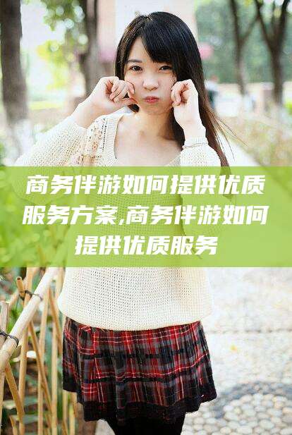 新泰商务伴游如何提供优质服务方案,商务伴游如何提供优质服务