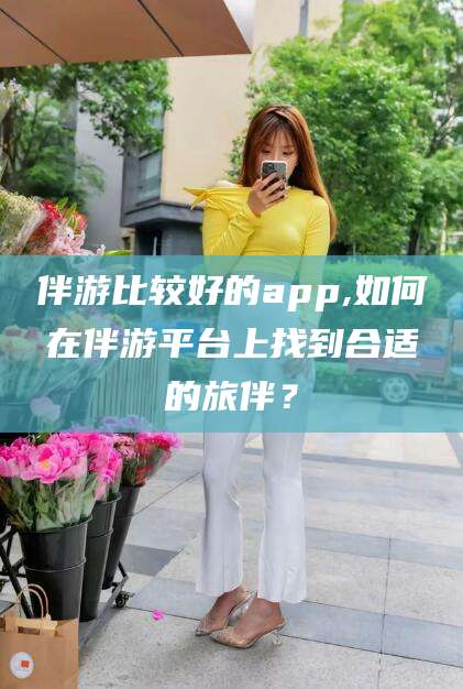 新泰伴游比较好的app,如何在伴游平台上找到合适的旅伴？