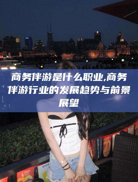 新泰商务伴游是什么职业,商务伴游行业的发展趋势与前景展望