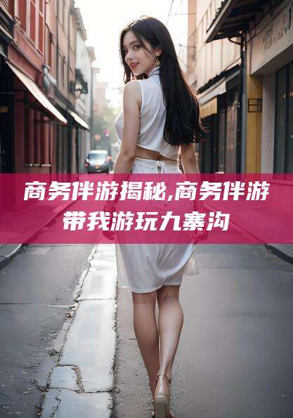 新泰商务伴游揭秘,商务伴游带我游玩九寨沟