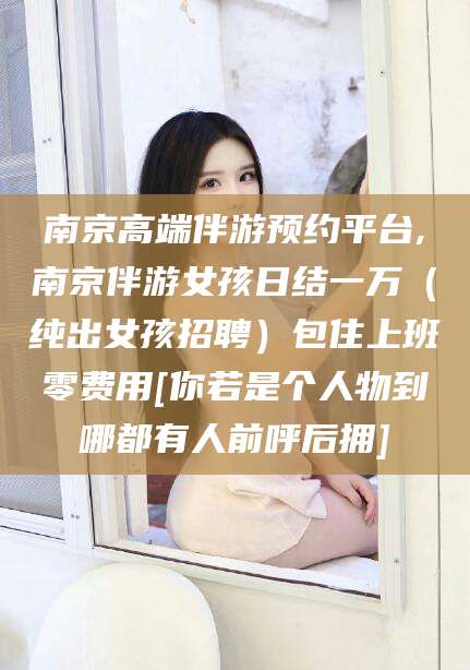 新泰南京高端伴游预约平台,南京伴游女孩日结一万（纯出女孩招聘）包住上班零费用[你若是个人物到哪都有人前呼后拥]