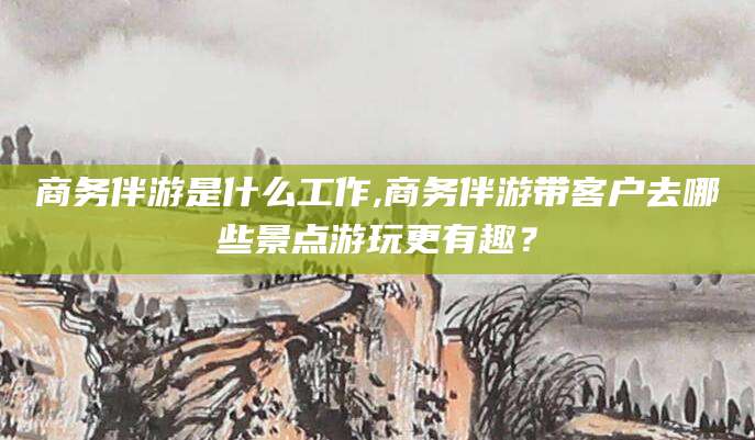 新泰商务伴游是什么工作,商务伴游带客户去哪些景点游玩更有趣？
