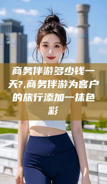 新泰商务伴游多少钱一天?,商务伴游为客户的旅行添加一抹色彩