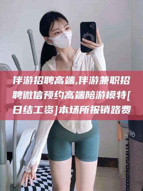 新泰伴游招聘高端,伴游兼职招聘微信预约高端陪游模特[日结工资]本场所报销路费