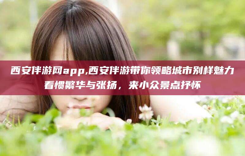 新泰西安伴游网app,西安伴游带你领略城市别样魅力看惯繁华与张扬，来小众景点抒怀