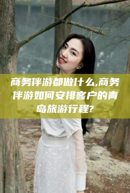 新泰商务伴游都做什么,商务伴游如何安排客户的青岛旅游行程?