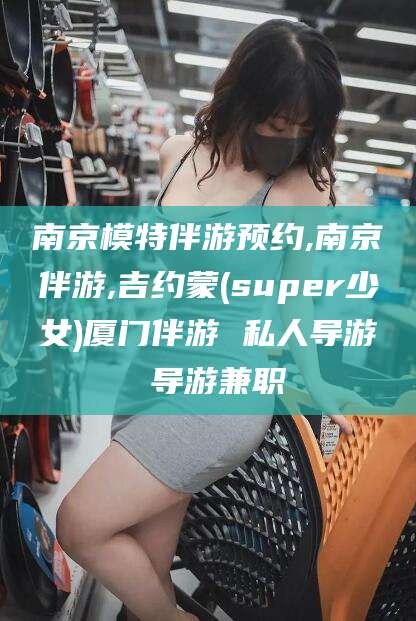 新泰南京模特伴游预约,南京伴游,吉约蒙(super少女)厦门伴游 私人导游 导游兼职