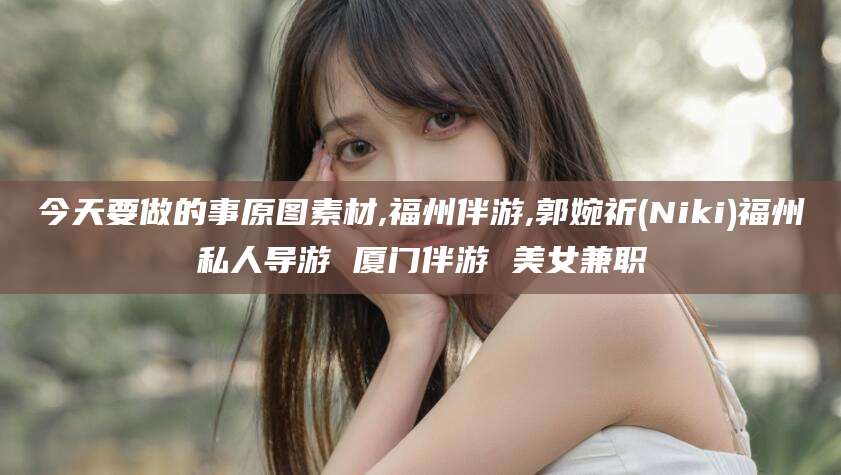 新泰今天要做的事原图素材,福州伴游,郭婉祈(Niki)福州私人导游 厦门伴游 美女兼职