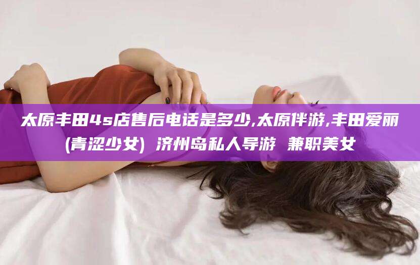 新泰太原丰田4s店售后电话是多少,太原伴游,丰田爱丽(青涩少女) 济州岛私人导游 兼职美女