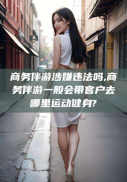 新泰商务伴游涉嫌违法吗,商务伴游一般会带客户去哪里运动健身?