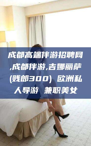 新泰成都高端伴游招聘网,成都伴游,吉娜丽萨(贱郎300) 欧洲私人导游 兼职美女
