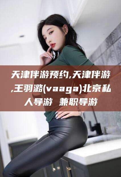 新泰天津伴游预约,天津伴游,王羽潞(vaaga)北京私人导游 兼职导游