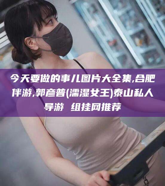 新泰今天要做的事儿图片大全集,合肥伴游,郭彦普(濡湿女王)泰山私人导游 组挂网推荐