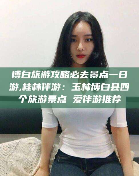 新泰博白旅游攻略必去景点一日游,桂林伴游：玉林博白县四个旅游景点 爱伴游推荐