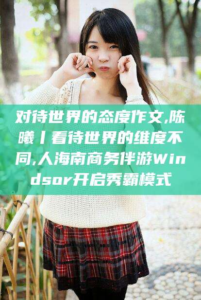 新泰对待世界的态度作文,陈曦丨看待世界的维度不同,人海南商务伴游Windsor开启秀霸模式
