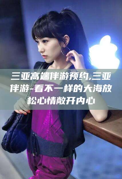 新泰三亚高端伴游预约,三亚伴游-看不一样的大海放松心情敞开内心