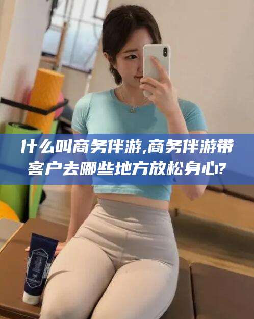 新泰什么叫商务伴游,商务伴游带客户去哪些地方放松身心?