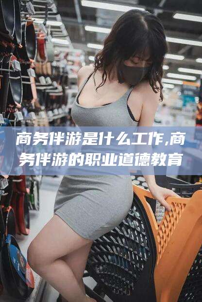 新泰商务伴游是什么工作,商务伴游的职业道德教育