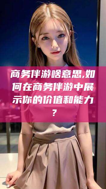 新泰商务伴游啥意思,如何在商务伴游中展示你的价值和能力？