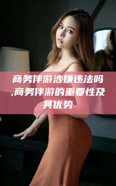 新泰商务伴游涉嫌违法吗,商务伴游的重要性及其优势