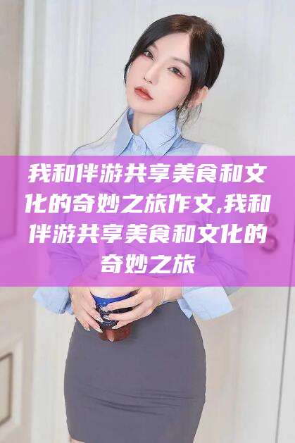 新泰我和伴游共享美食和文化的奇妙之旅作文,我和伴游共享美食和文化的奇妙之旅