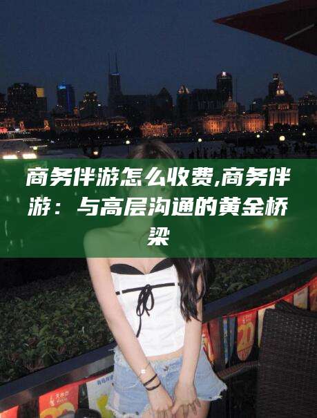 新泰商务伴游怎么收费,商务伴游：与高层沟通的黄金桥梁