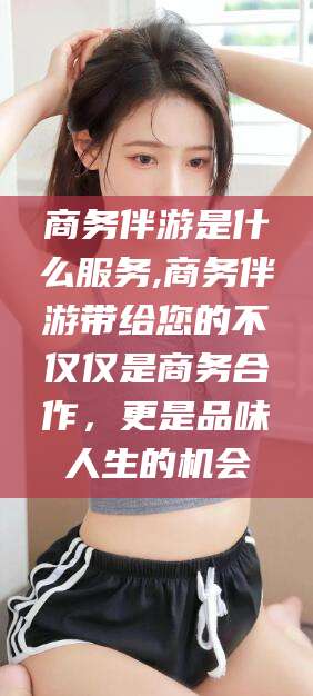 新泰商务伴游是什么服务,商务伴游带给您的不仅仅是商务合作，更是品味人生的机会