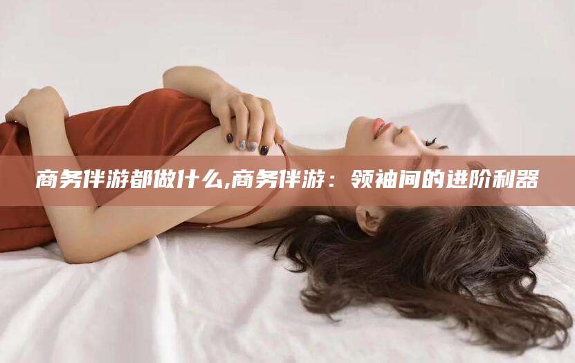 新泰商务伴游都做什么,商务伴游：领袖间的进阶利器