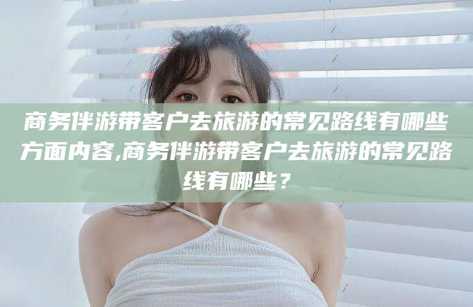 新泰商务伴游带客户去旅游的常见路线有哪些方面内容,商务伴游带客户去旅游的常见路线有哪些？