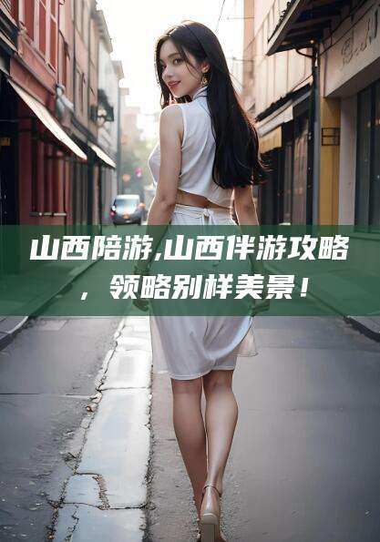 新泰山西陪游,山西伴游攻略，领略别样美景！