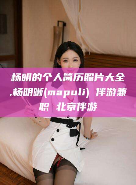 新泰杨明的个人简历照片大全,杨明晰(mapuli) 伴游兼职 北京伴游