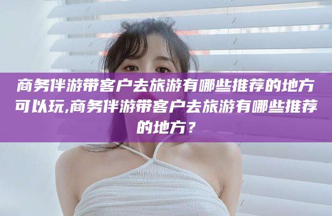 新泰商务伴游带客户去旅游有哪些推荐的地方可以玩,商务伴游带客户去旅游有哪些推荐的地方？