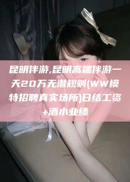 新泰昆明伴游,昆明高端伴游一天20万无潜规则(WW模特招聘真实场所)日结工资+酒水业绩