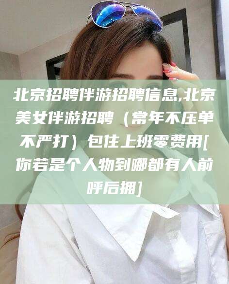 新泰北京招聘伴游招聘信息,北京美女伴游招聘（常年不压单不严打）包住上班零费用[你若是个人物到哪都有人前呼后拥]