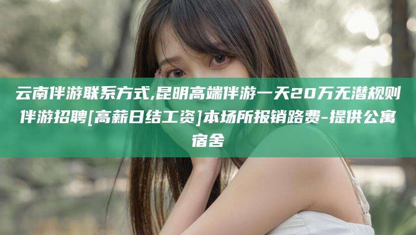 新泰云南伴游联系方式,昆明高端伴游一天20万无潜规则伴游招聘[高薪日结工资]本场所报销路费-提供公寓宿舍