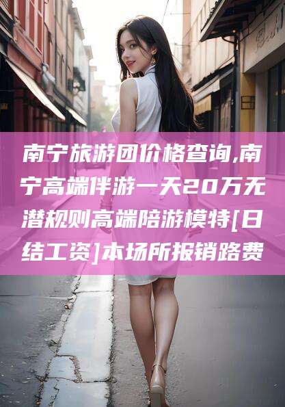 新泰南宁旅游团价格查询,南宁高端伴游一天20万无潜规则高端陪游模特[日结工资]本场所报销路费