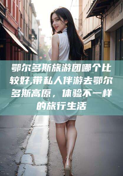 新泰鄂尔多斯旅游团哪个比较好,带私人伴游去鄂尔多斯高原，体验不一样的旅行生活