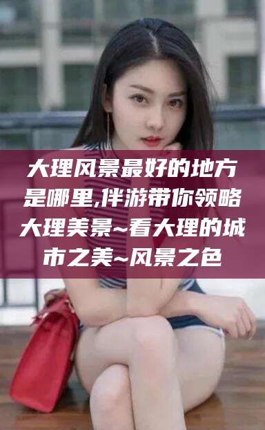 新泰大理风景最好的地方是哪里,伴游带你领略大理美景~看大理的城市之美~风景之色