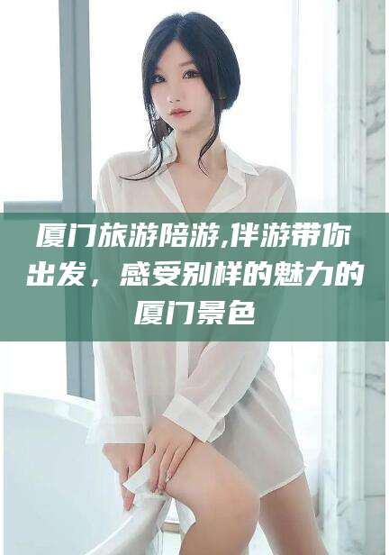 新泰厦门旅游陪游,伴游带你出发，感受别样的魅力的厦门景色