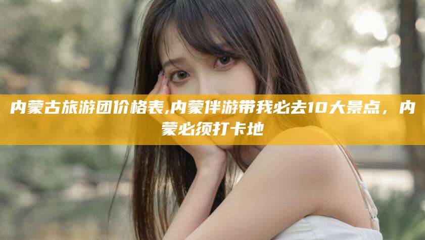 新泰内蒙古旅游团价格表,内蒙伴游带我必去10大景点，内蒙必须打卡地